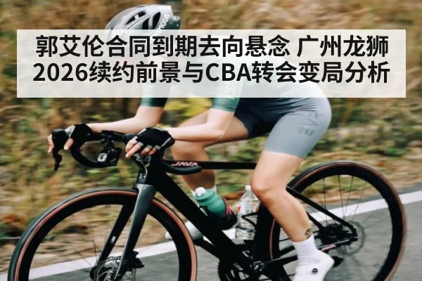 郭艾伦合同到期去向悬念 广州龙狮2026续约前景与CBA转会变局分析