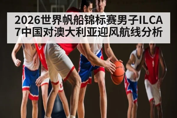 2026世界帆船锦标赛男子ILCA7中国对澳大利亚迎风航线分析